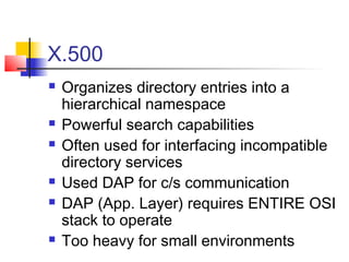 X.500
 Organizes directory entries into a
hierarchical namespace
 Powerful search capabilities
 Often used for interfacing incompatible
directory services
 Used DAP for c/s communication
 DAP (App. Layer) requires ENTIRE OSI
stack to operate
 Too heavy for small environments
 