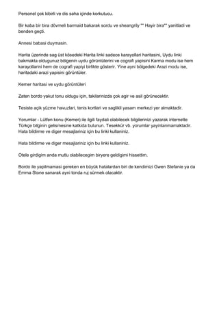 Personel çok kibirli ve dis saha içinde korkutucu.

Bir kaba bir bira dövmeli barmaid bakarak sordu ve sheangrily "" Hayir bira"" yanitladi ve
benden geçti.

Annesi babasi duymasin.

Harita üzerinde sag üst kösedeki Harita linki sadece karayollari haritasini, Uydu linki
bakmakta oldugunuz bölgenin uydu görüntülerini ve cografi yapisini Karma modu ise hem
karayollarini hem de cografi yapiyi birlikte gösterir. Yine ayni bölgedeki Arazi modu ise,
haritadaki arazi yapisini görüntüler.

Kemer haritasi ve uydu görüntüleri

Zaten bordo yakut tonu oldugu için, takilarinizda çok agir ve asil görünecektir.

Tesiste açik yüzme havuzlari, tenis kortlari ve saglikli yasam merkezi yer almaktadir.

Yorumlar - Lütfen konu (Kemer) ile ilgili faydali olabilecek bilgilerinizi yazarak internette
Türkçe bilginin gelismesine katkida bulunun. Tesekkür vb. yorumlar yayinlanmamaktadir.
Hata bildirme ve diger mesajlariniz için bu linki kullaniniz.

Hata bildirme ve diger mesajlariniz için bu linki kullaniniz.

Otele girdigim anda mutlu olabilecegim biryere geldigimi hissettim.

Bordo ile yapilmamasi gereken en büyük hatalardan biri de kendimizi Gwen Stefanie ya da
Emma Stone sanarak ayni tonda ruj sürmek olacaktir.
 