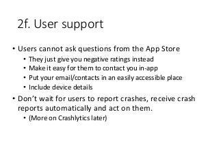 2f. User support
• Users cannot ask questions from the App Store
• They just give you negative ratings instead
• Make it easy for them to contact you in-app
• Put your email/contacts in an easily accessible place
• Include device details
• Don’t wait for users to report crashes, receive crash
reports automatically and act on them.
• (More on Crashlytics later)
 