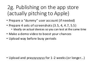 2g. Publishing on the app store
(actually pitching to Apple)
• Prepare a “dummy” user account (if needed)
• Prepare 4 sets of screenshots (3.5, 4, 4.7, 5.5)
• Ideally on actual devices so you can test at the same time
• Make a demo video to boost your chances
• Upload way before busy periods
• Upload and prayyyyyyyy for 1-2 weeks (or longer…)
 