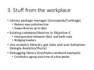 3. Stuff from the workplace
• Library package manager (Cocoapods/Carthage)
• Reduce repo pollution/size
• Keeps libraries up to date
• Existing codebase/libraries in Objective-C
• Interoperation between Obj-C and Swift code
• Bridging headers
• Use analytics libraries, get stats and user behaviour
(Google Analytics/Flurry)
• Debugging library (Crashlytics android example)
• Crashlytics signup wait time of a few weeks
 