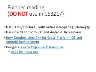 Further reading
(DO NOT use in CS3217)
• Use HTML/CSS for UI with native wrapper eg, Phonegap
• Use only C# for both iOS and Android. By Xamarin
• How Dropbox Uses C++ for Cross-Platform iOS and
Android Development
• Google’s Java to Objective C transpiler
• Used by Inbox app
 
