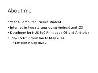 About me
• Year 4 Computer Science student
• Interned in two startups doing Android and iOS
• Developer for NUS SoC Print app (iOS and Android)
• Took CS3217 from Jan to May 2014
• Last class in Objective-C
 