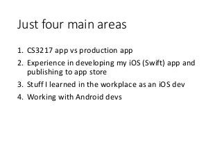 Just four main areas
1. CS3217 app vs production app
2. Experience in developing my iOS (Swift) app and
publishing to app store
3. Stuff I learned in the workplace as an iOS dev
4. Working with Android devs
 