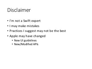 Disclaimer
• I’m not a Swift expert
• I may make mistakes
• Practices I suggest may not be the best
• Apple may have changed
• New UI guidelines
• New/Modified APIs
 