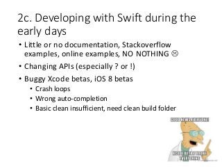 2c. Developing with Swift during the
early days
• Little or no documentation, Stackoverflow
examples, online examples, NO NOTHING 
• Changing APIs (especially ? or !)
• Buggy Xcode betas, iOS 8 betas
• Crash loops
• Wrong auto-completion
• Basic clean insufficient, need clean build folder
 