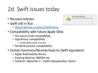 2d. Swift issues today
• No auto-refactor
• Swift still in flux
• https://github.com/ksm/SwiftInFlux
• Compatibility with future Apple OSes
• No source code compatibility
• App Binary compatibility
• Embedded Swift runtime
• No library binary compatibility
• Certain functions/libraries have no Swift equivalent
• Apple Reachability library
• Existing libraries: NMSSH etc
• Solution: Objective C – Swift interoperation (later)
 