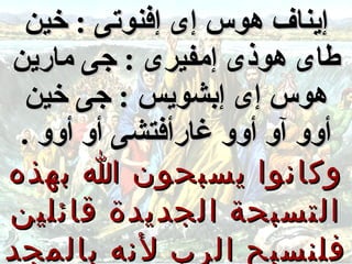 ‫إيناف هوس إى إفنوتى : خين‬
‫طاى هوذى إمفيرى : جى مارين‬
 ‫هوس إى إبشويس : جى خين‬
 ‫أوو آو أوو غارأفتشى أو أوو .‬
‫وكانوا يسبحون ا بهذه‬
‫التسبحة الجديدة قائلين‬
‫فلنسبح الرب لنه بالمجد‬
 