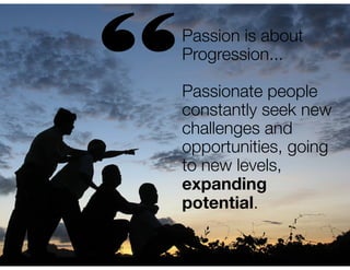 “

Passion is about
Progression...
!

Passionate people
constantly seek new
challenges and
opportunities, going
to new levels,
expanding
potential.

 