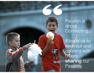 “

Passion is
about
Connecting...
!

It leads us to
seek out and
connect with
others
sharing our
Passion.

 