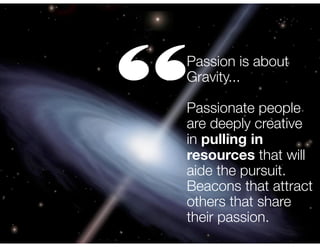“

Passion is about
Gravity...
!

Passionate people
are deeply creative
in pulling in
resources that will
aide the pursuit.
Beacons that attract
others that share
their passion.

 
