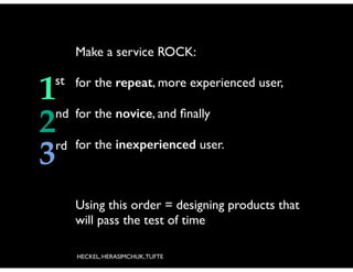 Make a service ROCK:	


1
2
3

!

st for the repeat, more experienced user,	

!

nd for the novice, and ﬁnally	

!

rd for the inexperienced user.	


Using this order = designing products that
will pass the test of time
HECKEL, HERASIMCHUK, TUFTE

 