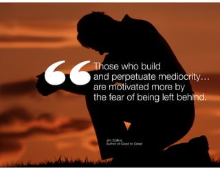 “

Those who build
and perpetuate mediocrity…
are motivated more by
the fear of being left behind.

Jim Collins
Author of Good to Great

 