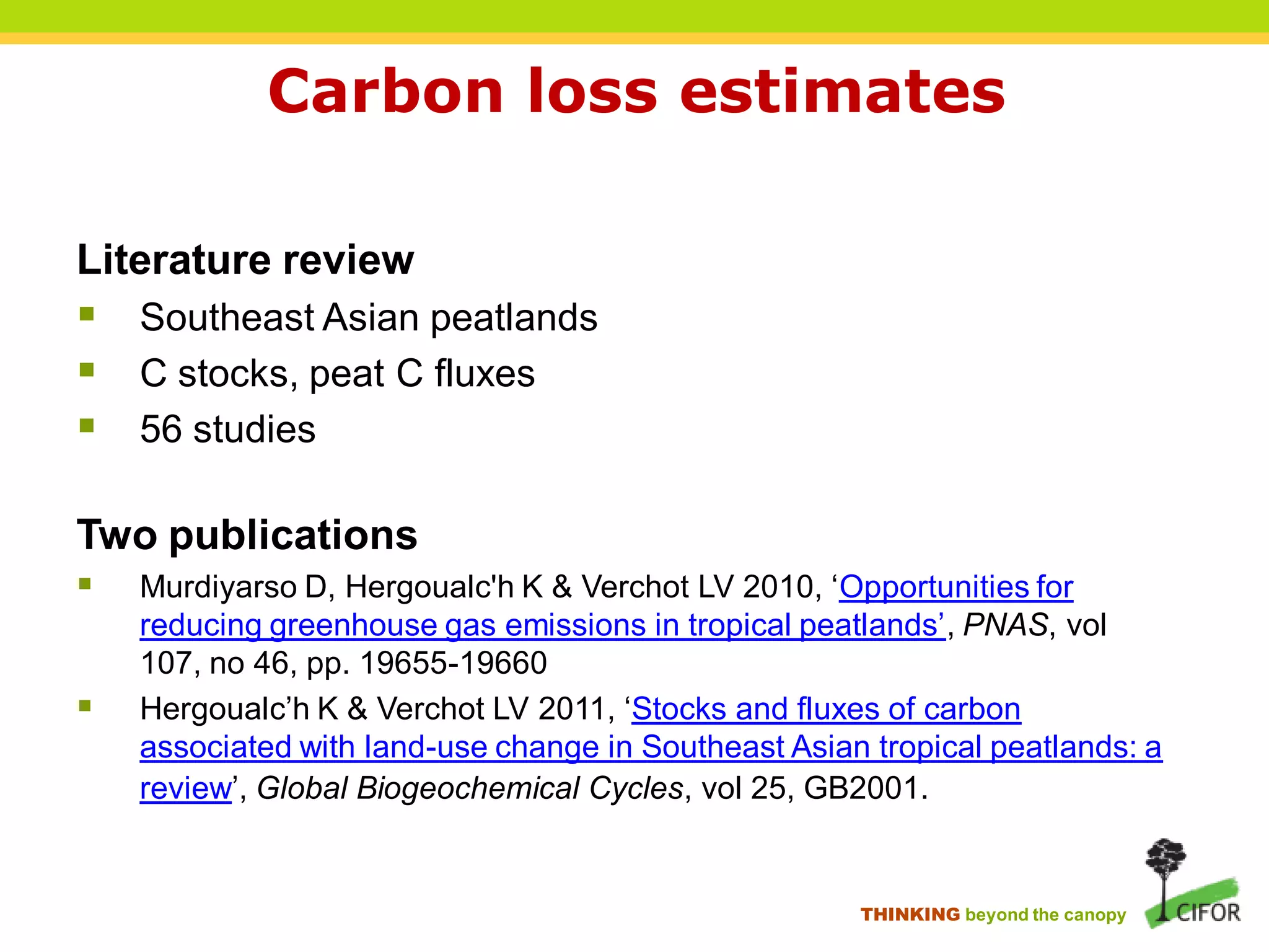 Carbon loss estimates

Literature review
 Southeast Asian peatlands
 C stocks, peat C fluxes
 56 studies

Two publications
   Murdiyarso D, Hergoualc'h K & Verchot LV 2010, ‘Opportunities for
    reducing greenhouse gas emissions in tropical peatlands’, PNAS, vol
    107, no 46, pp. 19655-19660
   Hergoualc’h K & Verchot LV 2011, ‘Stocks and fluxes of carbon
    associated with land-use change in Southeast Asian tropical peatlands: a
    review’, Global Biogeochemical Cycles, vol 25, GB2001.


                                                      THINKING beyond the canopy
 