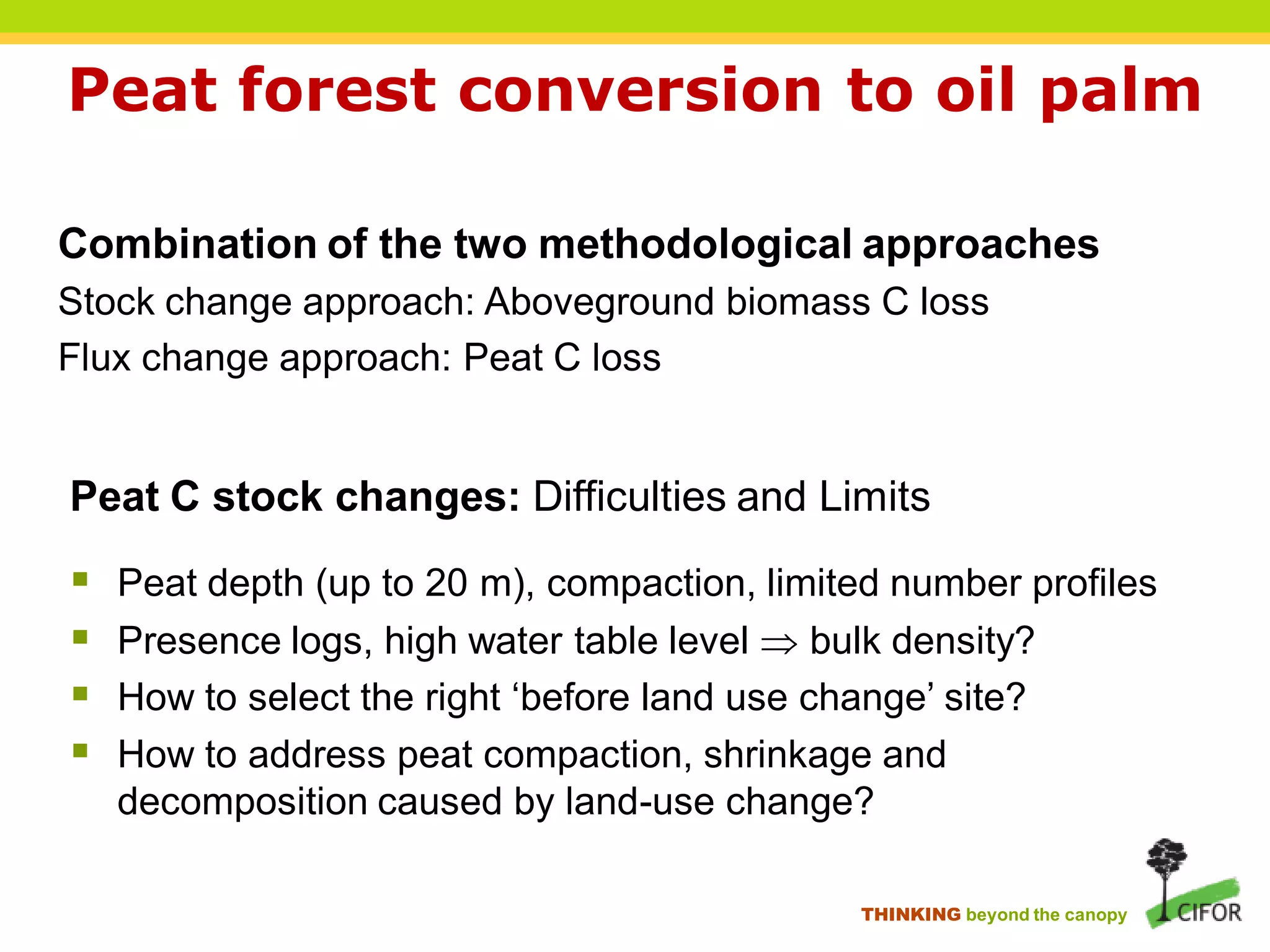 Peat forest conversion to oil palm

Combination of the two methodological approaches
Stock change approach: Aboveground biomass C loss
Flux change approach: Peat C loss


Peat C stock changes: Difficulties and Limits
   Peat depth (up to 20 m), compaction, limited number profiles
   Presence logs, high water table level  bulk density?
   How to select the right ‘before land use change’ site?
   How to address peat compaction, shrinkage and
    decomposition caused by land-use change?

                                              THINKING beyond the canopy
 