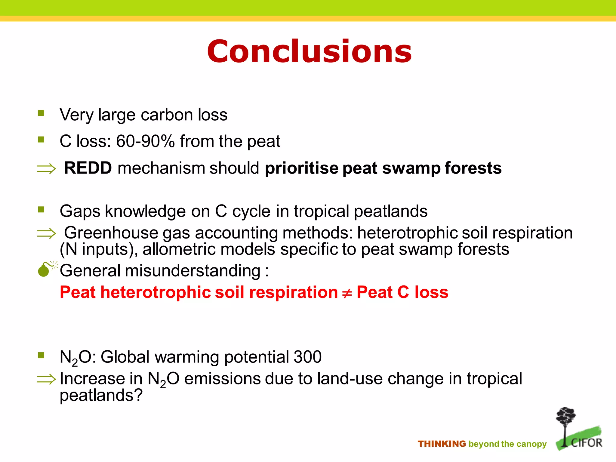 Conclusions
 Very large carbon loss
 C loss: 60-90% from the peat
 REDD mechanism should prioritise peat swamp forests

 Gaps knowledge on C cycle in tropical peatlands
 Greenhouse gas accounting methods: heterotrophic soil respiration
 (N inputs), allometric models specific to peat swamp forests
General misunderstanding :
 Peat heterotrophic soil respiration  Peat C loss


 N2O: Global warming potential 300
 Increase in N2O emissions due to land-use change in tropical
  peatlands?

                                                 THINKING beyond the canopy
 