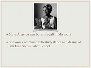 • Maya Angelou was born in 1928 in Missouri.
• She won a scholarship to study dance and drama at
 San Francisco's Labor School.
 
