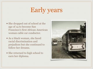Early years
• She dropped out of school at the
 age of 14 to become San
 Francisco's first African American
 woman cable car conductor.

• As a black woman, she faced
 racial discrimination and
 prejudices but she continued to
 follow her dreams.

• She returned to high school to
 earn her diploma.
 
