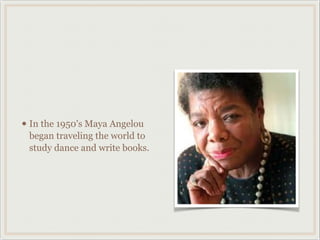• In the 1950's Maya Angelou
 began traveling the world to
 study dance and write books.
 
