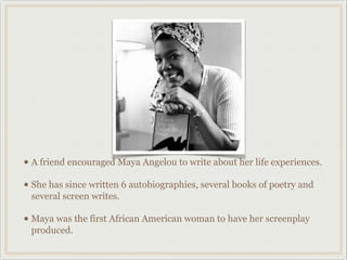 • A friend encouraged Maya Angelou to write about her life experiences.
• She has since written 6 autobiographies, several books of poetry and
 several screen writes.

• Maya was the first African American woman to have her screenplay
 produced.
 