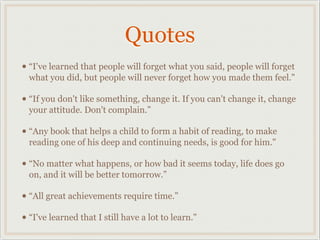 Quotes
• “I've learned that people will forget what you said, people will forget
  what you did, but people will never forget how you made them feel."

• “If you don't like something, change it. If you can't change it, change
  your attitude. Don't complain.”

• “Any book that helps a child to form a habit of reading, to make
  reading one of his deep and continuing needs, is good for him."

• “No matter what happens, or how bad it seems today, life does go
  on, and it will be better tomorrow.”

• “All great achievements require time.”
• “I've learned that I still have a lot to learn."
 