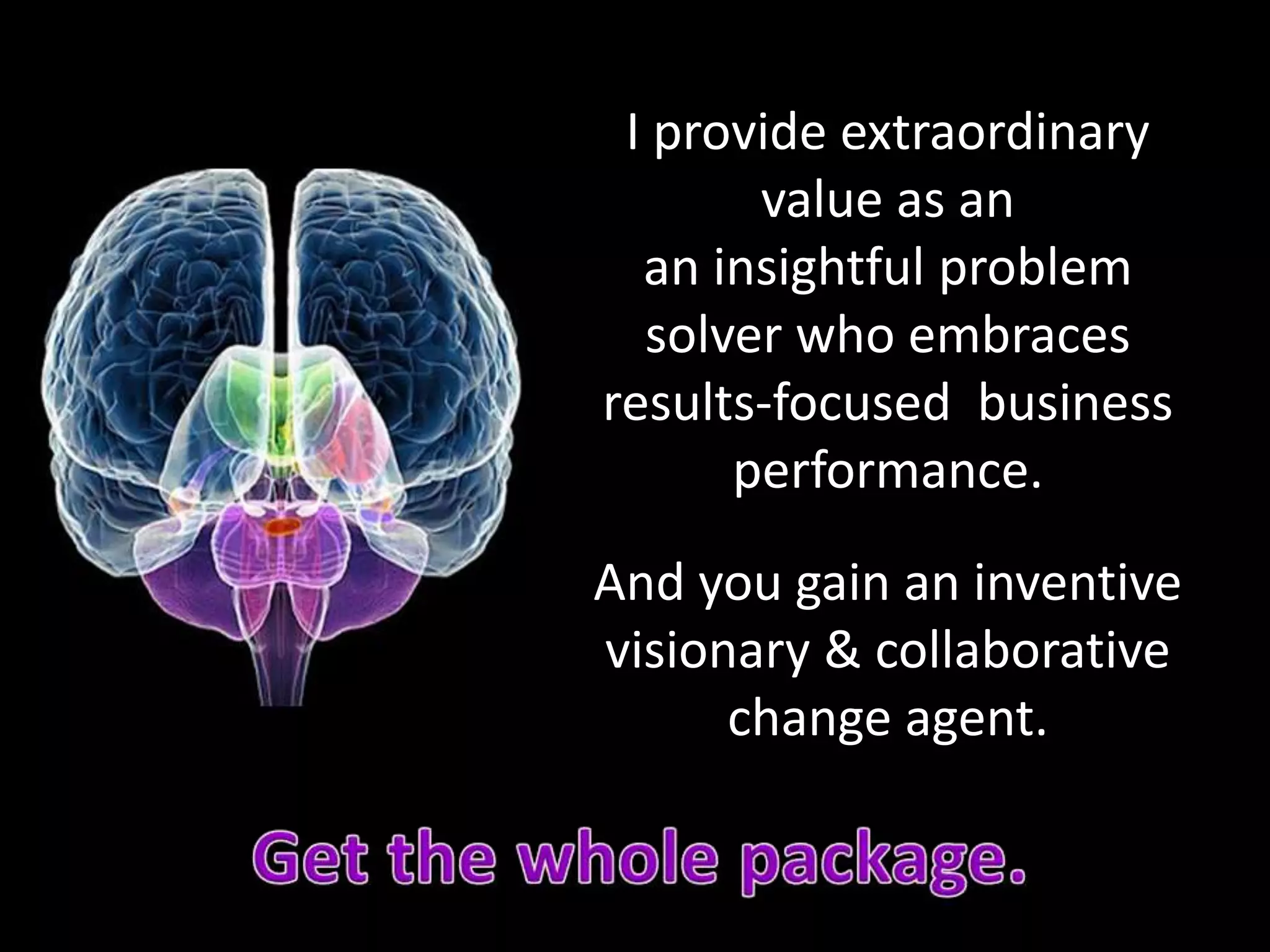 I provide extraordinary
value as an
an insightful problem
solver who embraces
results-focused business
performance.
And you gain an inventive
visionary & collaborative
change agent.
 
