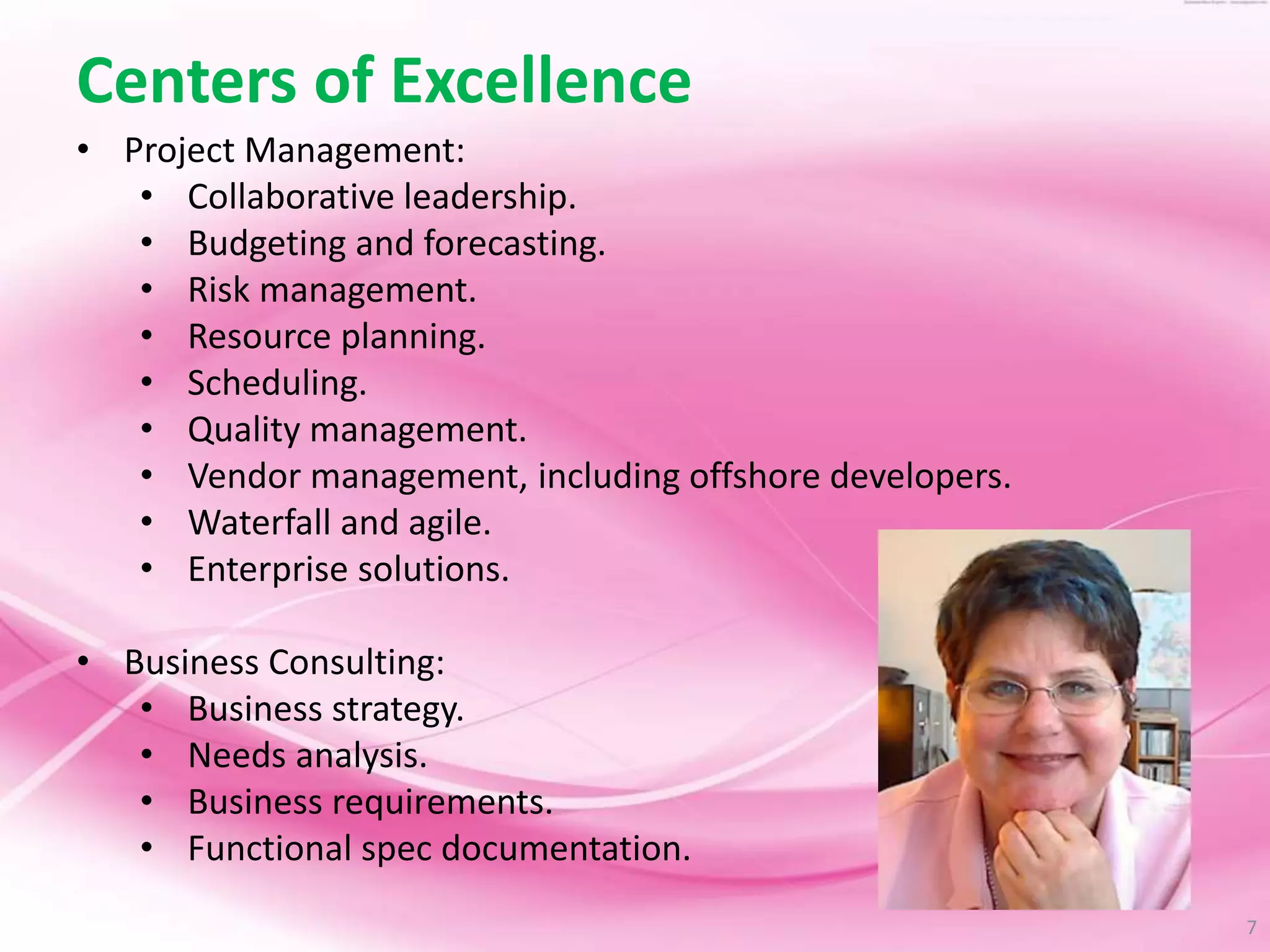 7
Centers of Excellence
• Project Management:
• Collaborative leadership.
• Budgeting and forecasting.
• Risk management.
• Resource planning.
• Scheduling.
• Quality management.
• Vendor management, including offshore developers.
• Waterfall and agile.
• Enterprise solutions.
• Business Consulting:
• Business strategy.
• Needs analysis.
• Business requirements.
• Functional spec documentation.
 