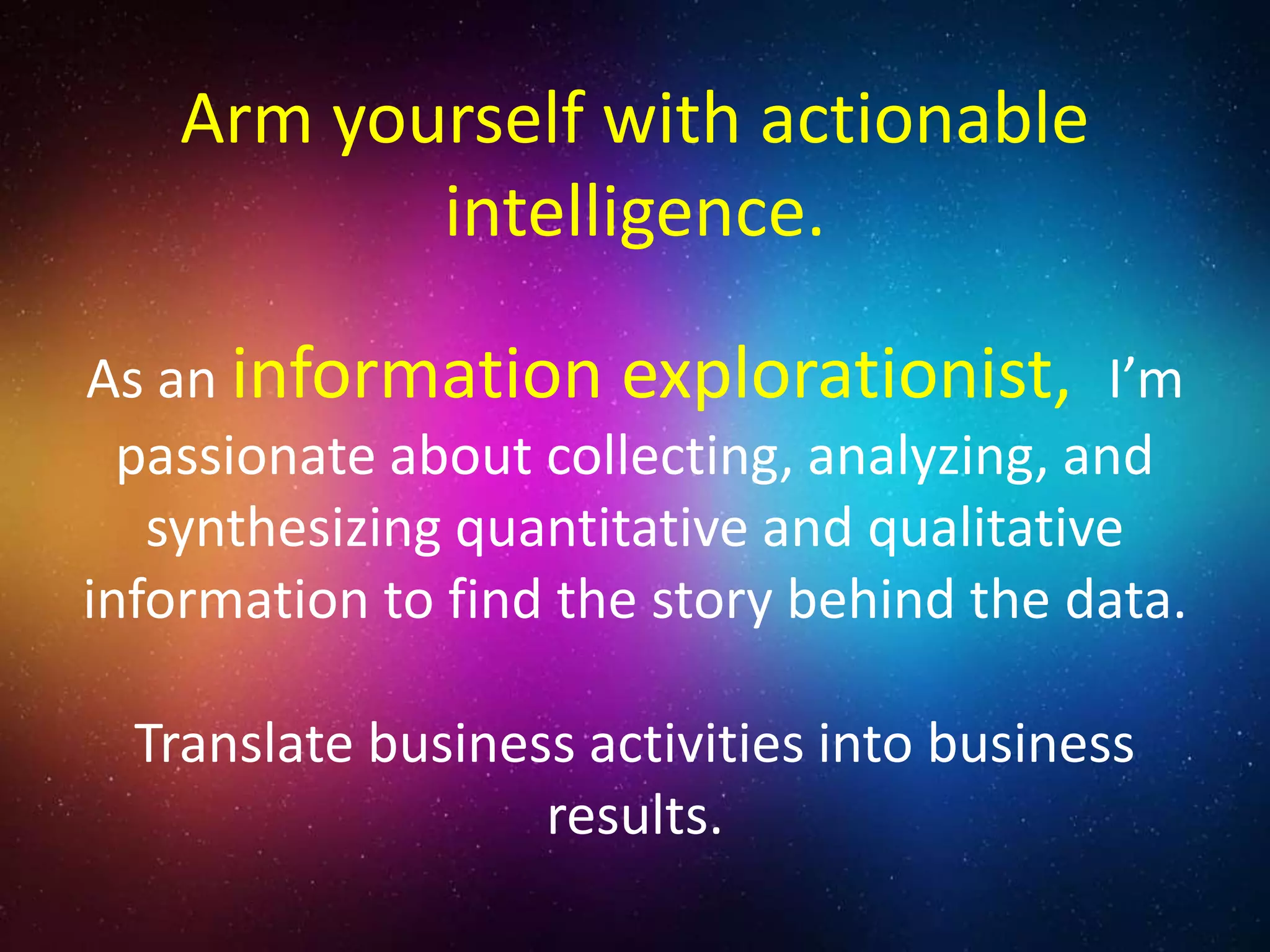 As an information explorationist, I’m
passionate about collecting, analyzing, and
synthesizing quantitative and qualitative
information to find the story behind the data.
Translate business activities into business
results.
Arm yourself with actionable
intelligence.
 