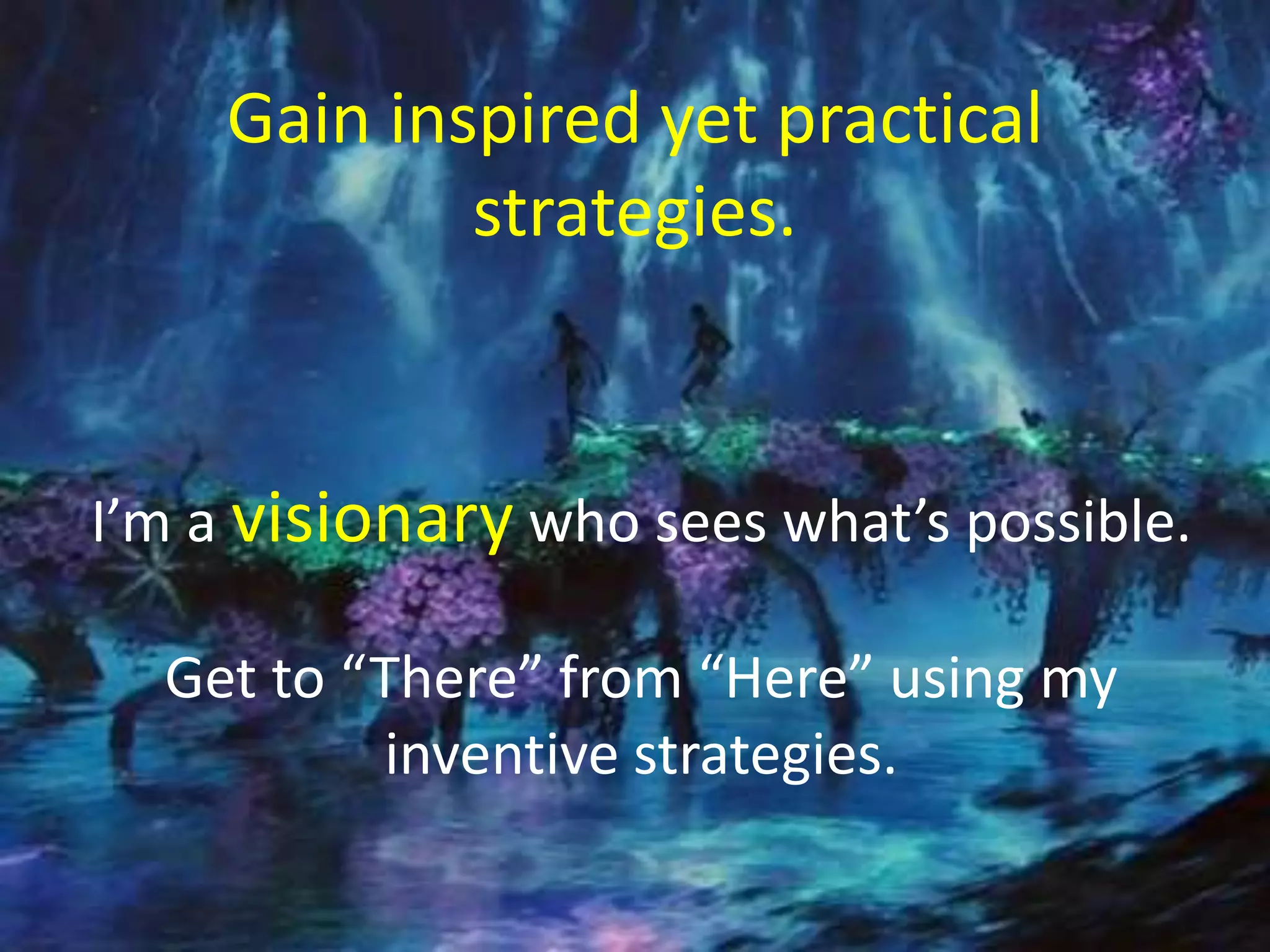 I’m a visionary who sees what’s possible.
Get to “There” from “Here” using my
inventive strategies.
Gain inspired yet practical
strategies.
 