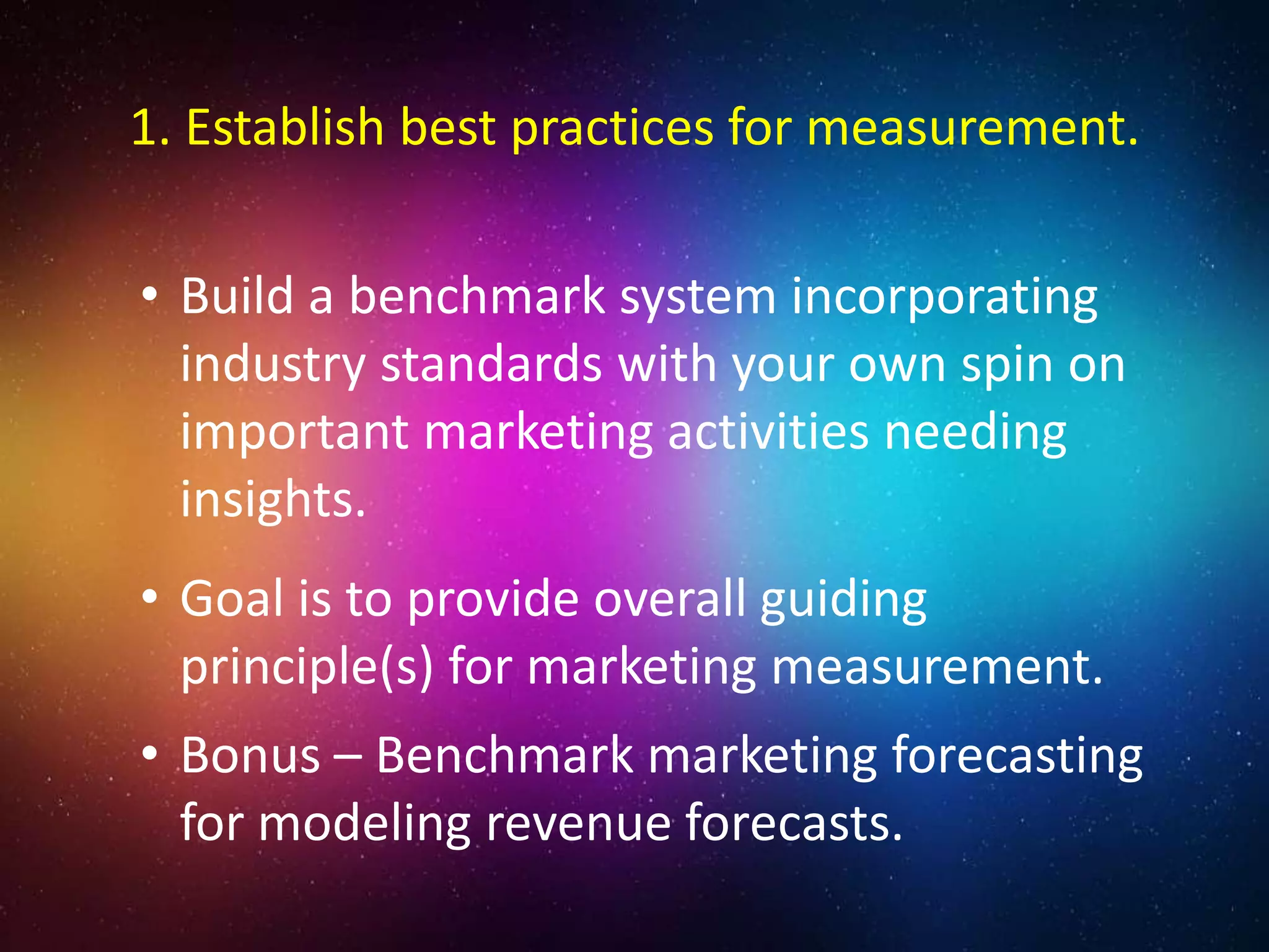 • Build a benchmark system incorporating
industry standards with your own spin on
important marketing activities needing
insights.
• Goal is to provide overall guiding
principle(s) for marketing measurement.
• Bonus – Benchmark marketing forecasting
for modeling revenue forecasts.
1. Establish best practices for measurement.
 