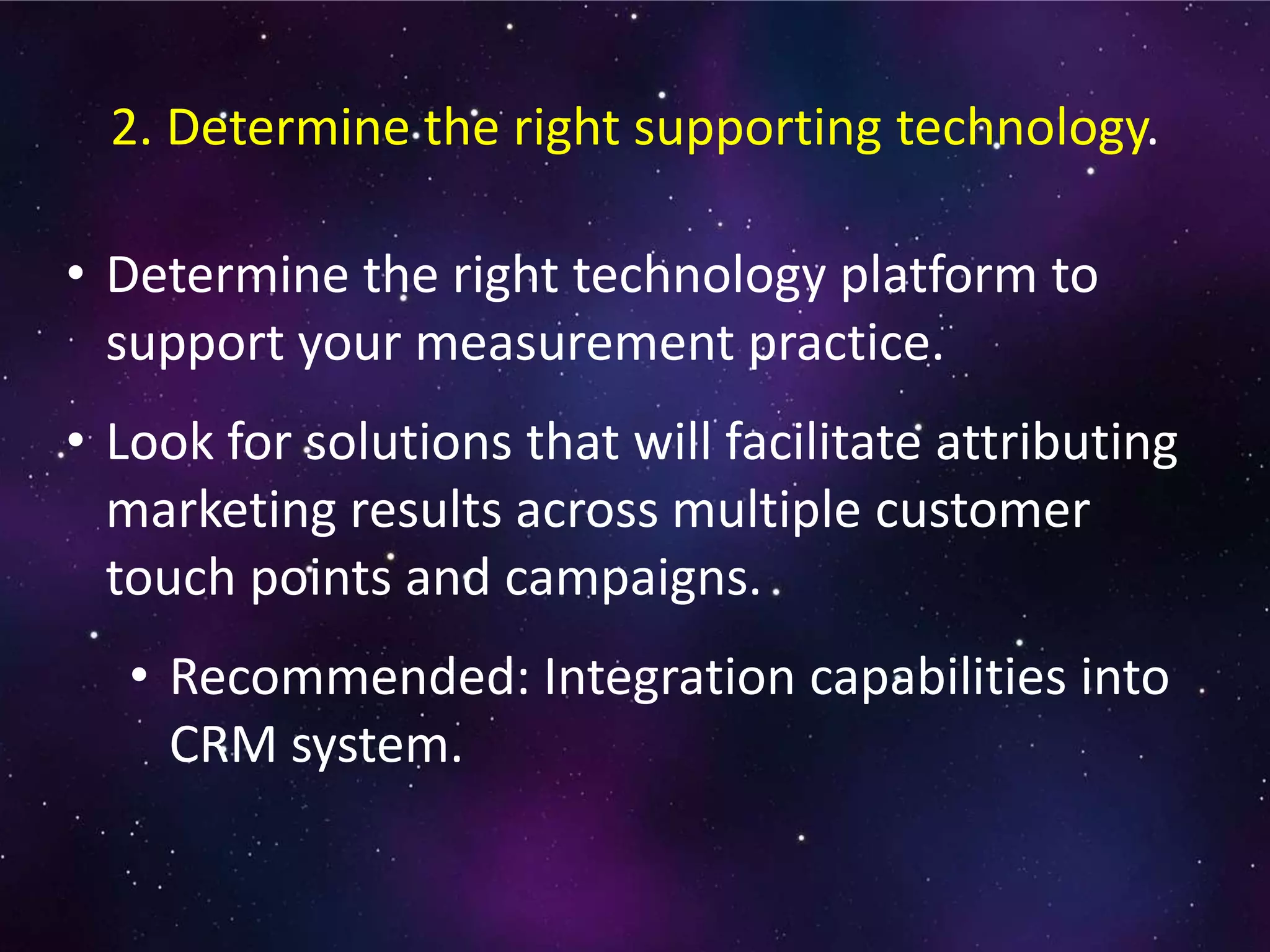 • Determine the right technology platform to
support your measurement practice.
• Look for solutions that will facilitate attributing
marketing results across multiple customer
touch points and campaigns.
• Recommended: Integration capabilities into
CRM system.
2. Determine the right supporting technology.
 
