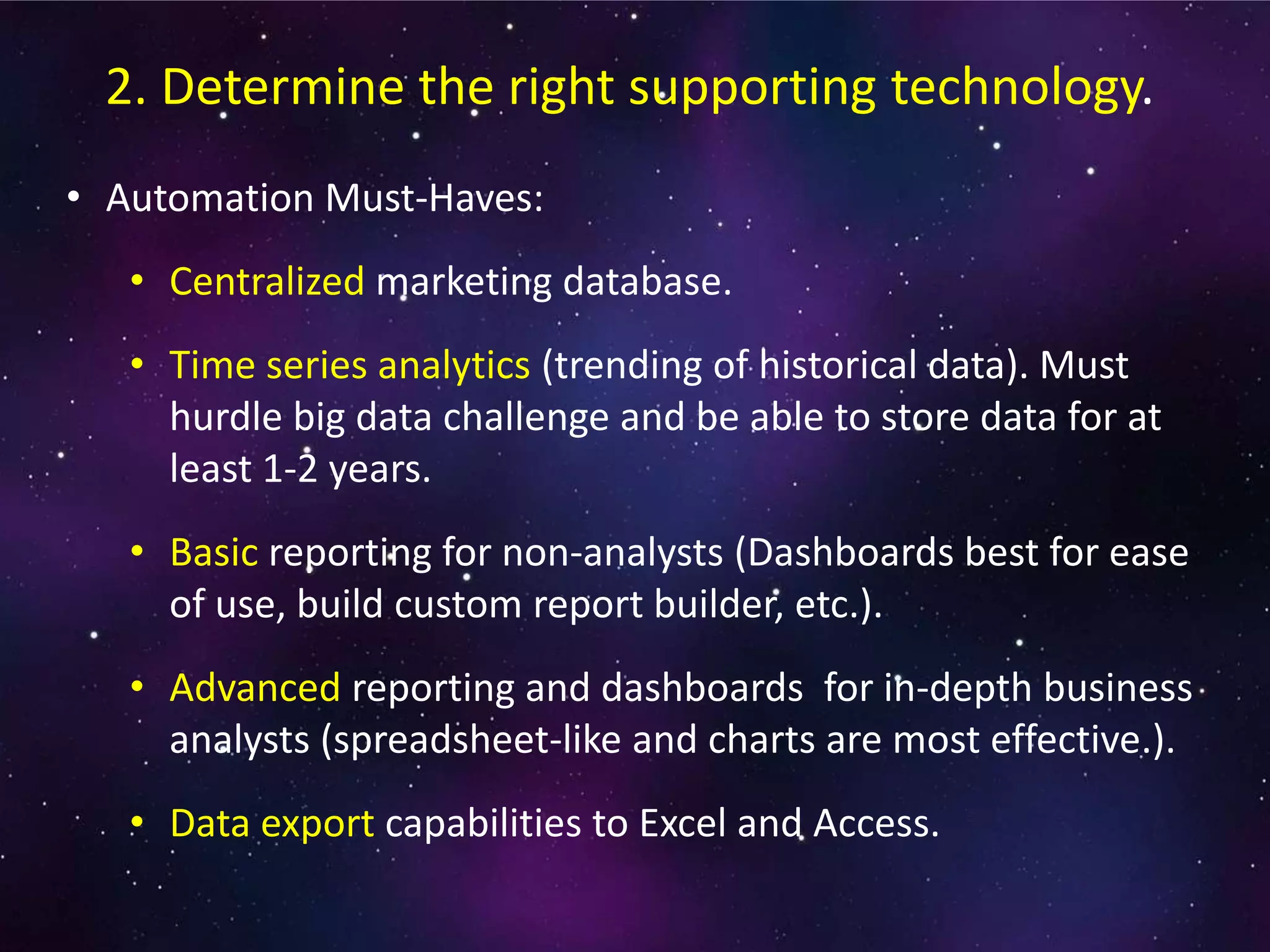 • Automation Must-Haves:
• Centralized marketing database.
• Time series analytics (trending of historical data). Must
hurdle big data challenge and be able to store data for at
least 1-2 years.
• Basic reporting for non-analysts (Dashboards best for ease
of use, build custom report builder, etc.).
• Advanced reporting and dashboards for in-depth business
analysts (spreadsheet-like and charts are most effective.).
• Data export capabilities to Excel and Access.
2. Determine the right supporting technology.
 