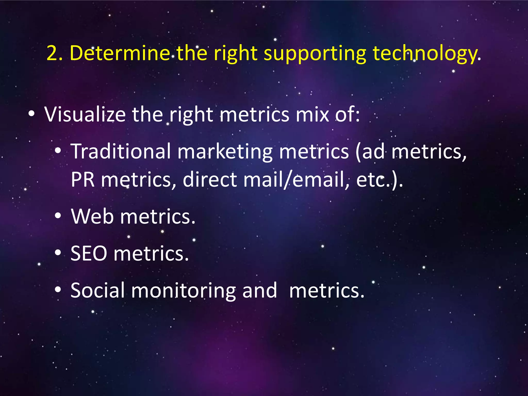 • Visualize the right metrics mix of:
• Traditional marketing metrics (ad metrics,
PR metrics, direct mail/email, etc.).
• Web metrics.
• SEO metrics.
• Social monitoring and metrics.
2. Determine the right supporting technology.
 