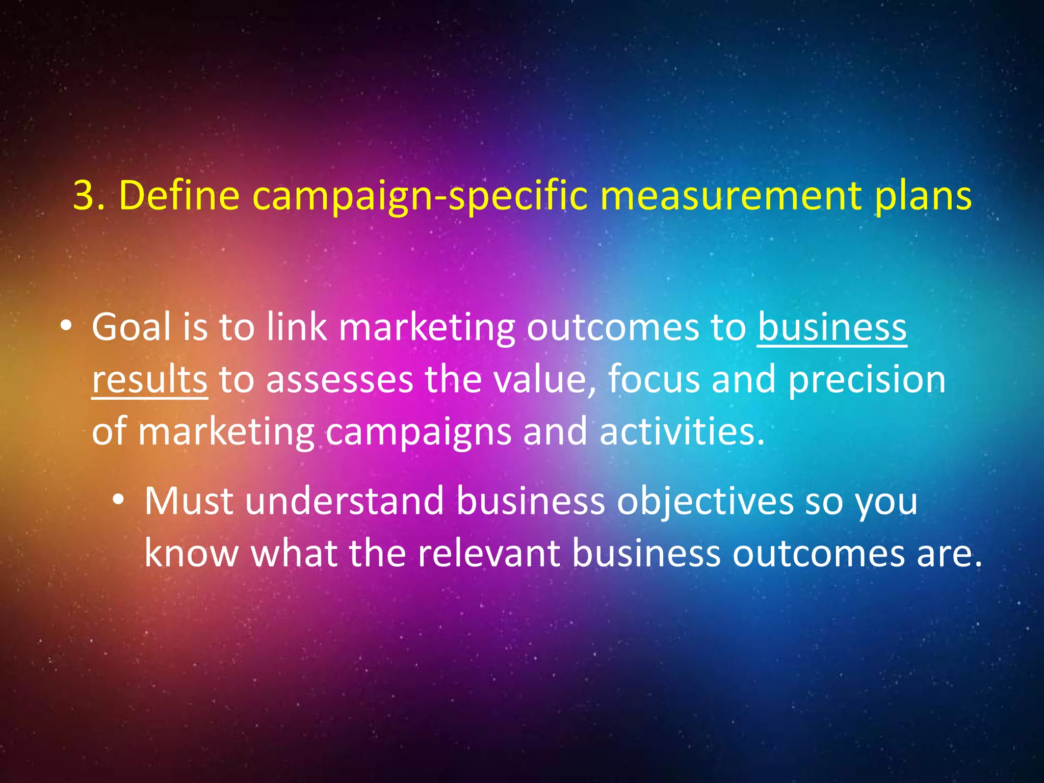 • Goal is to link marketing outcomes to business
results to assesses the value, focus and precision
of marketing campaigns and activities.
• Must understand business objectives so you
know what the relevant business outcomes are.
3. Define campaign-specific measurement plans
 
