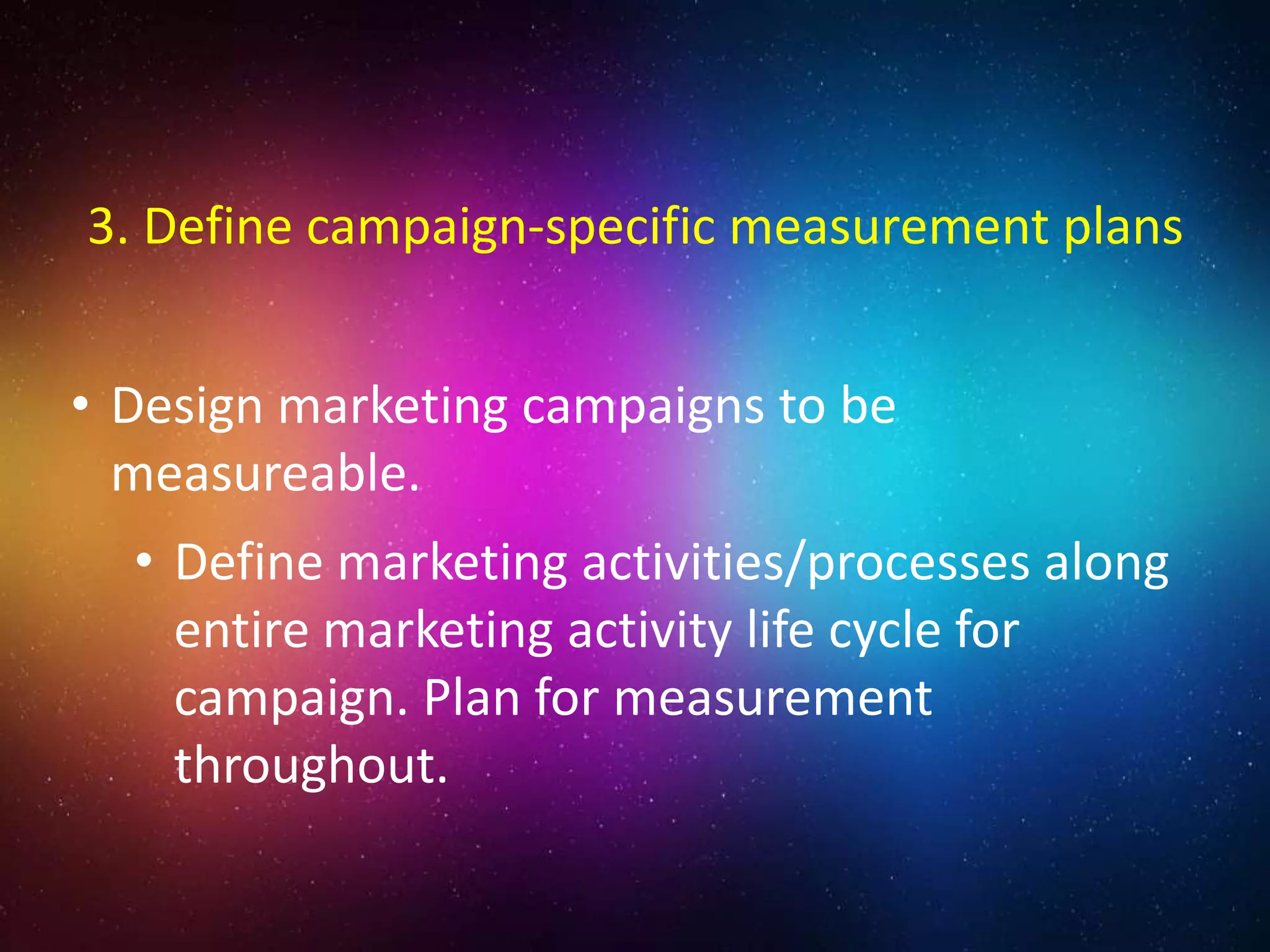 • Design marketing campaigns to be
measureable.
• Define marketing activities/processes along
entire marketing activity life cycle for
campaign. Plan for measurement
throughout.
3. Define campaign-specific measurement plans
 