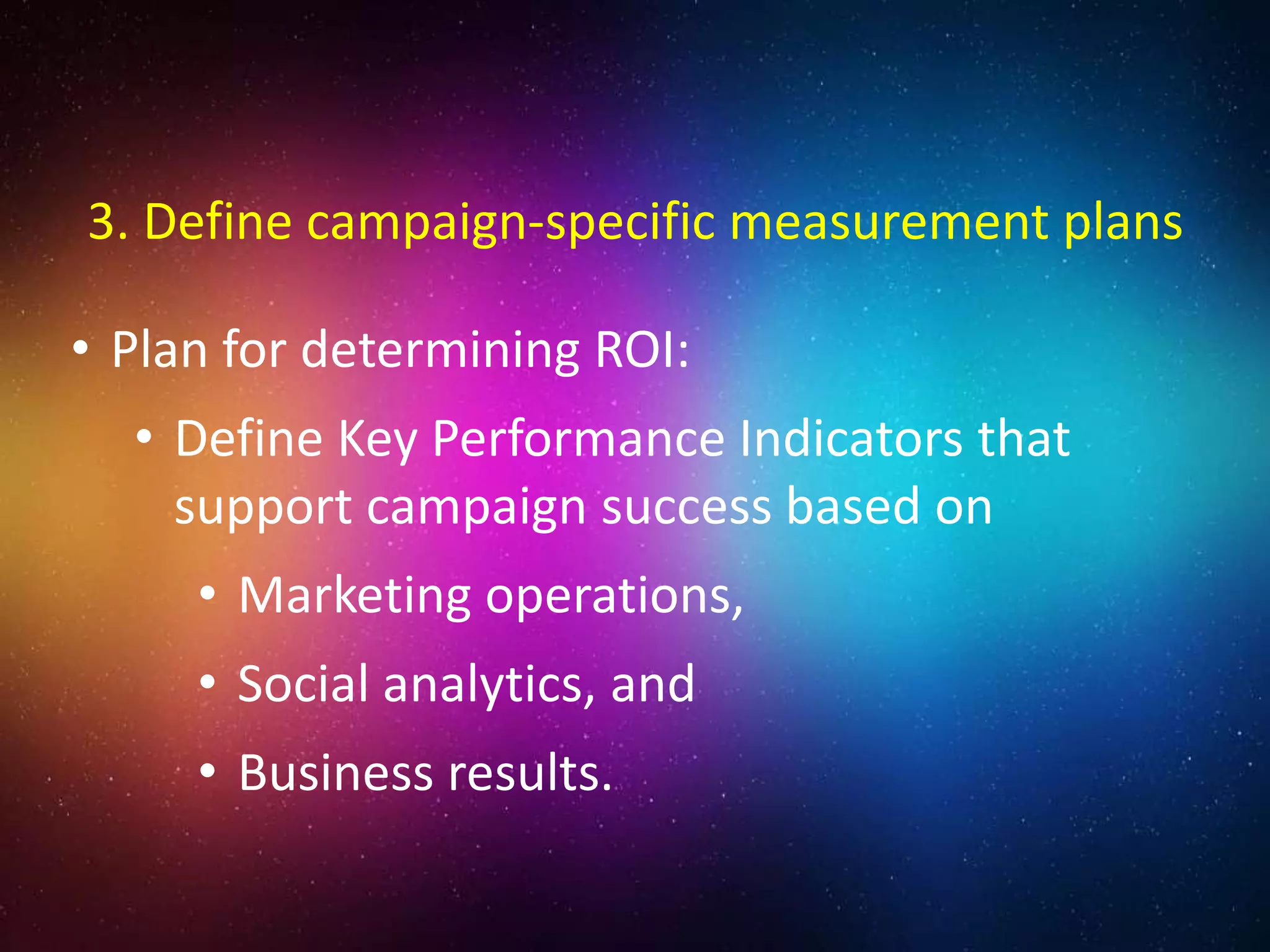 • Plan for determining ROI:
• Define Key Performance Indicators that
support campaign success based on
• Marketing operations,
• Social analytics, and
• Business results.
3. Define campaign-specific measurement plans
 