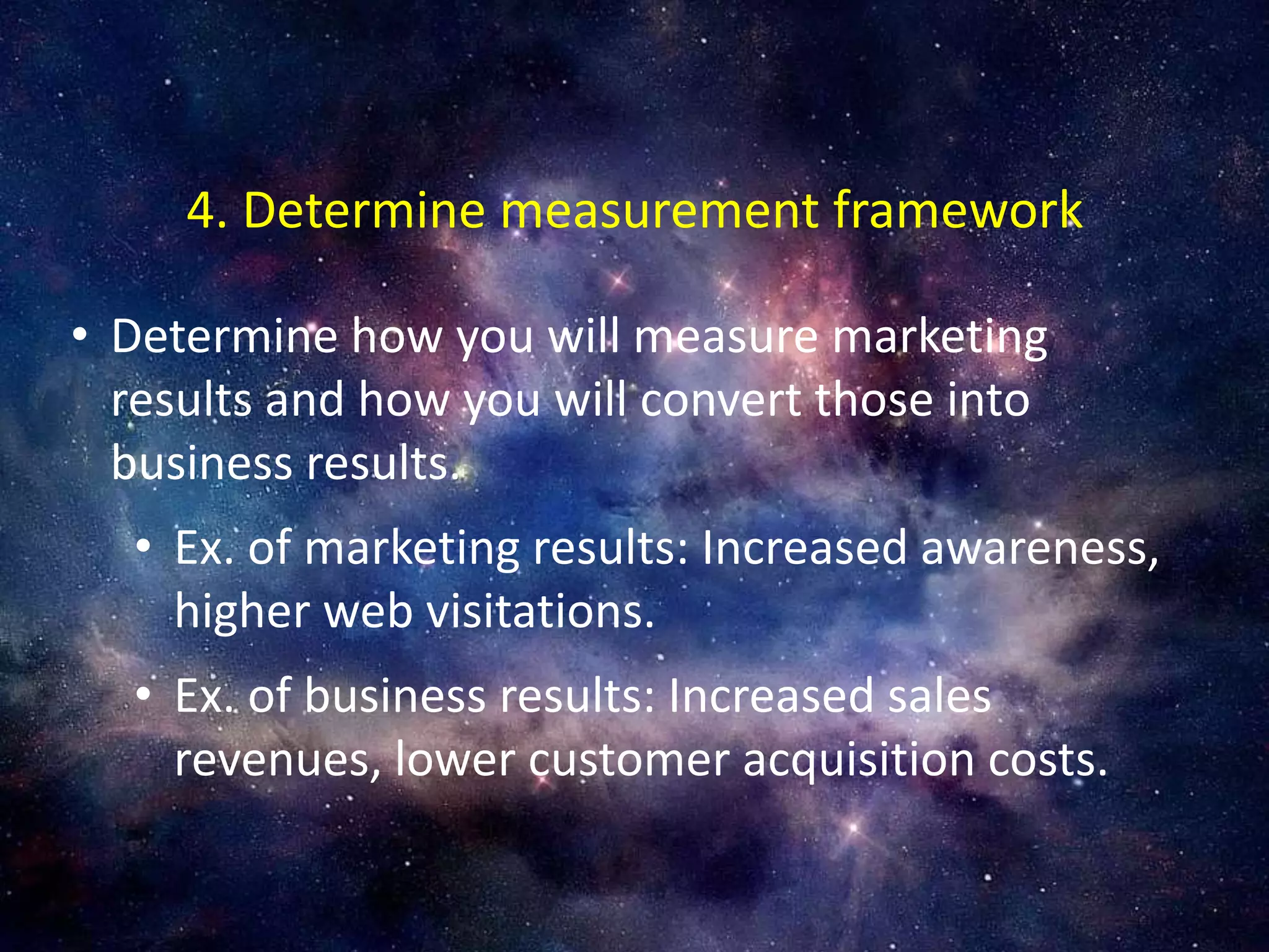 • Determine how you will measure marketing
results and how you will convert those into
business results.
• Ex. of marketing results: Increased awareness,
higher web visitations.
• Ex. of business results: Increased sales
revenues, lower customer acquisition costs.
4. Determine measurement framework
 