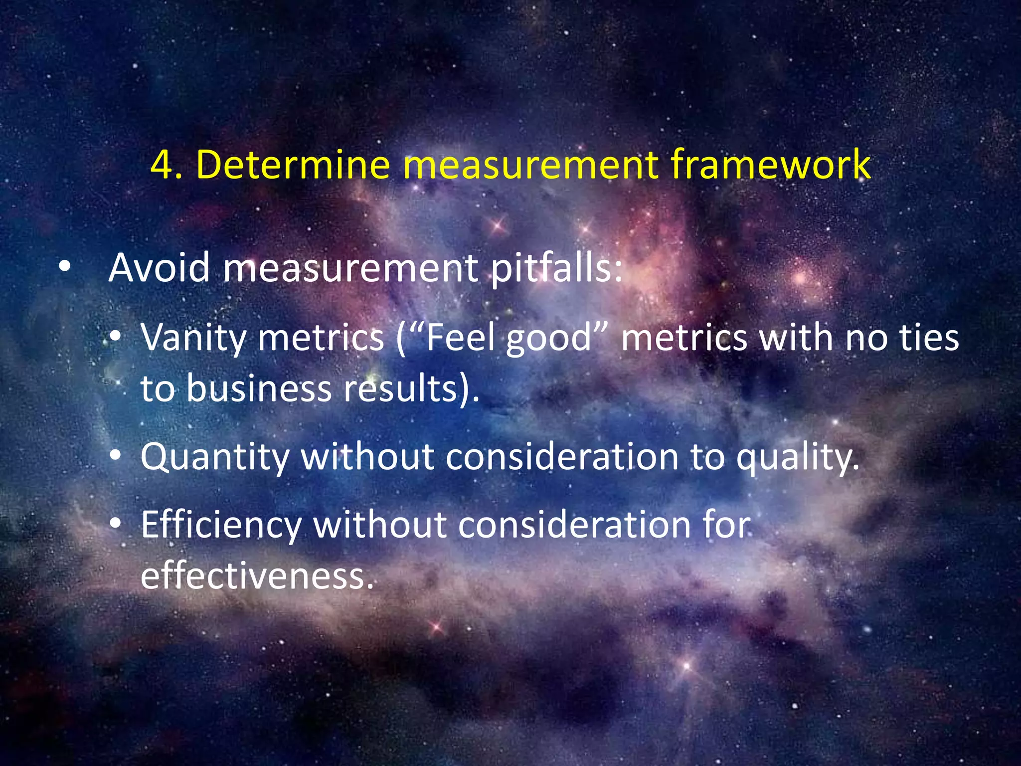 • Avoid measurement pitfalls:
• Vanity metrics (“Feel good” metrics with no ties
to business results).
• Quantity without consideration to quality.
• Efficiency without consideration for
effectiveness.
4. Determine measurement framework
 