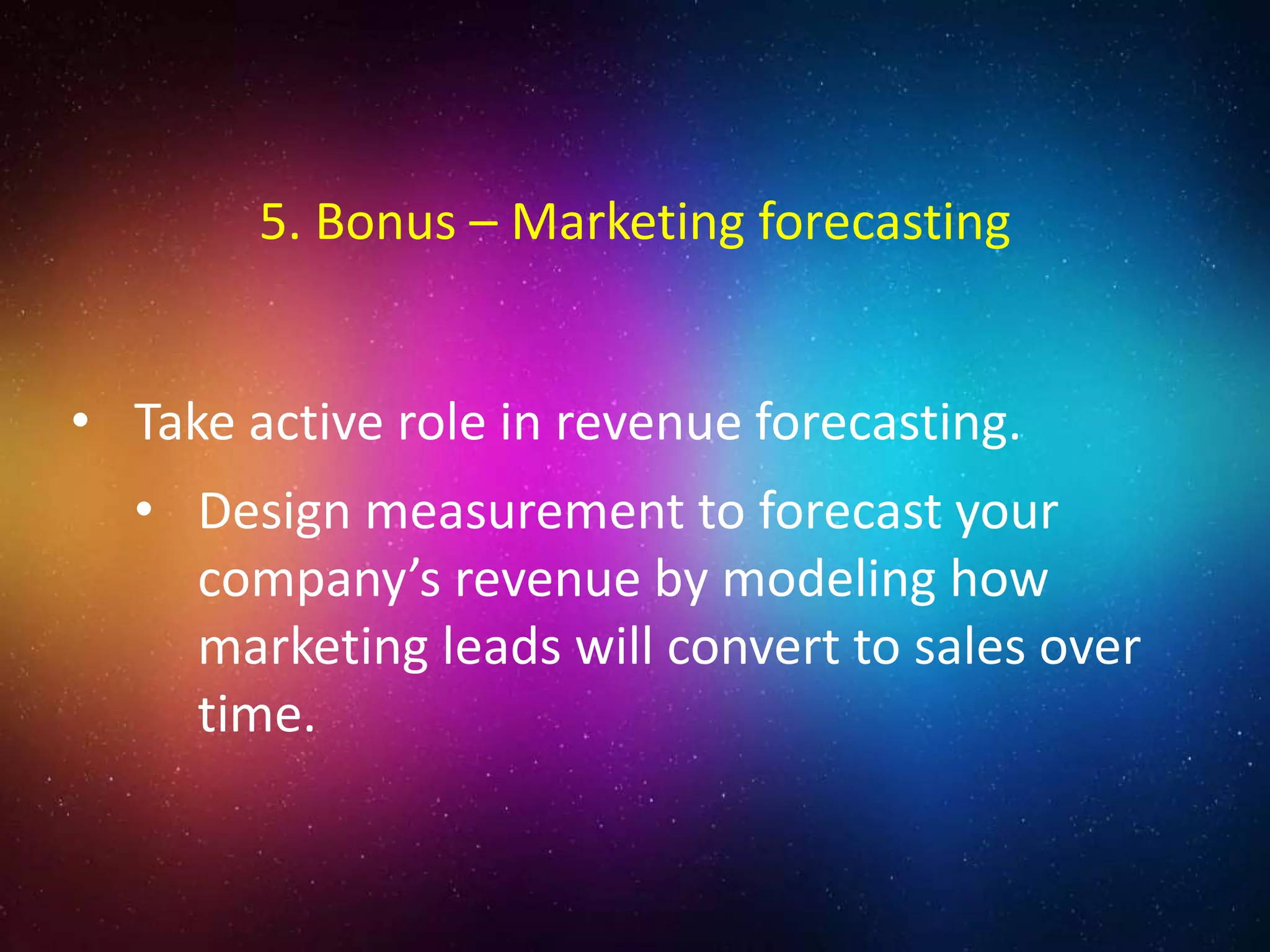 • Take active role in revenue forecasting.
• Design measurement to forecast your
company’s revenue by modeling how
marketing leads will convert to sales over
time.
5. Bonus – Marketing forecasting
 