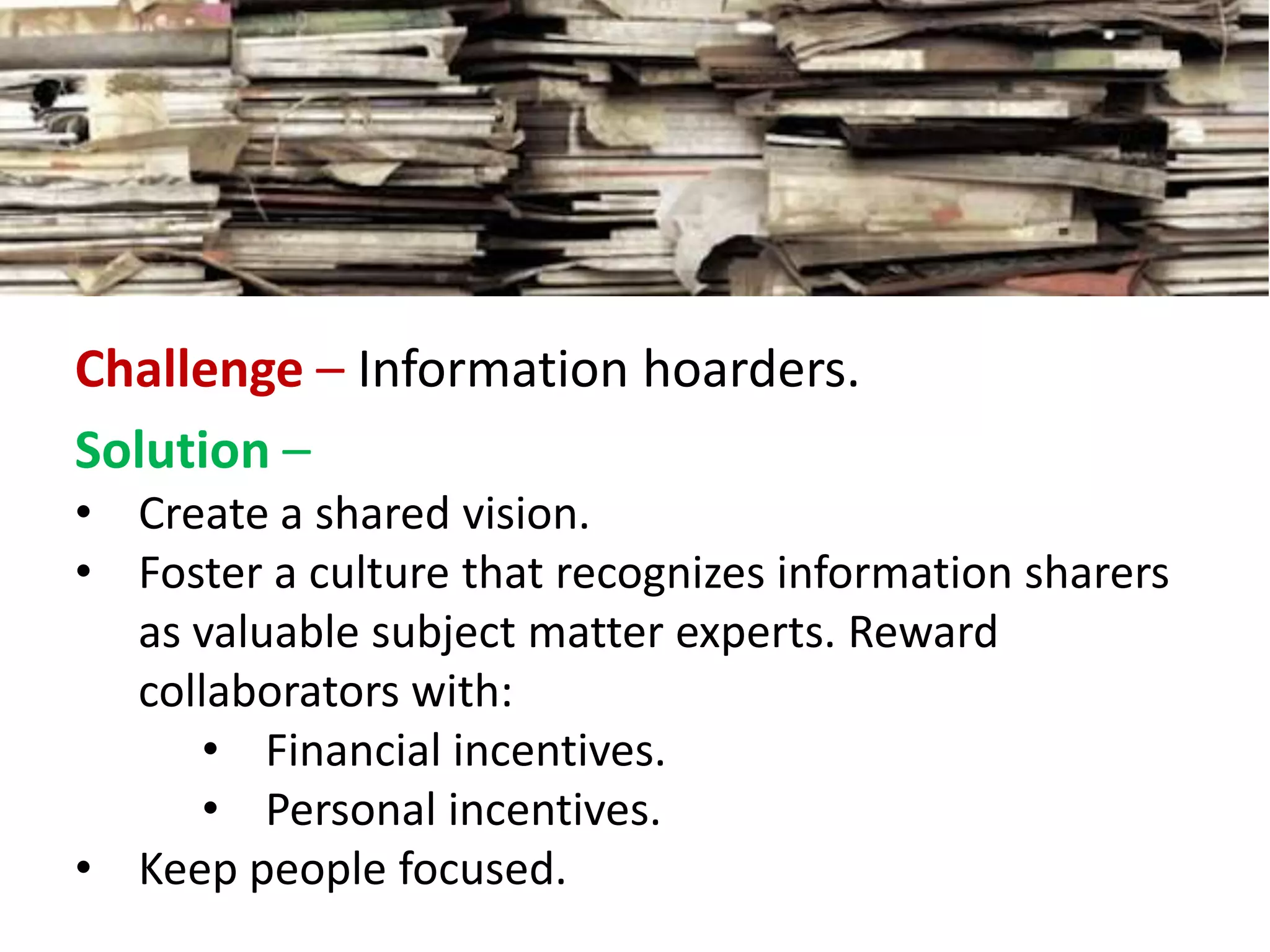 Challenge – Information hoarders.
Solution –
• Create a shared vision.
• Foster a culture that recognizes information sharers
as valuable subject matter experts. Reward
collaborators with:
• Financial incentives.
• Personal incentives.
• Keep people focused.
 