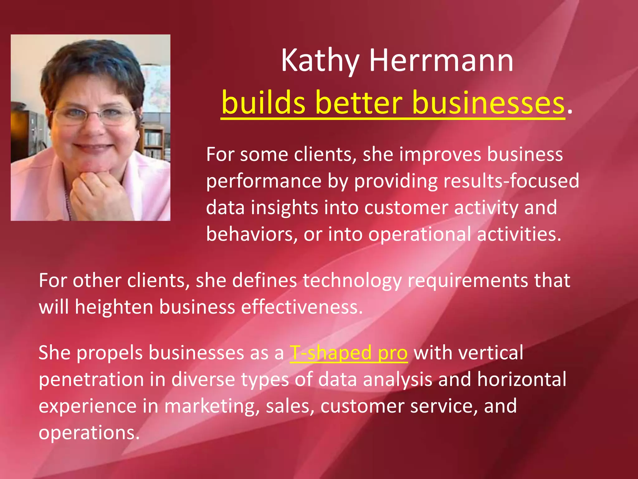 For other clients, she defines technology requirements that
will heighten business effectiveness.
Kathy Herrmann
builds better businesses.
She propels businesses as a T-shaped pro with vertical
penetration in diverse types of data analysis and horizontal
experience in marketing, sales, customer service, and
operations.
For some clients, she improves business
performance by providing results-focused
data insights into customer activity and
behaviors, or into operational activities.
 
