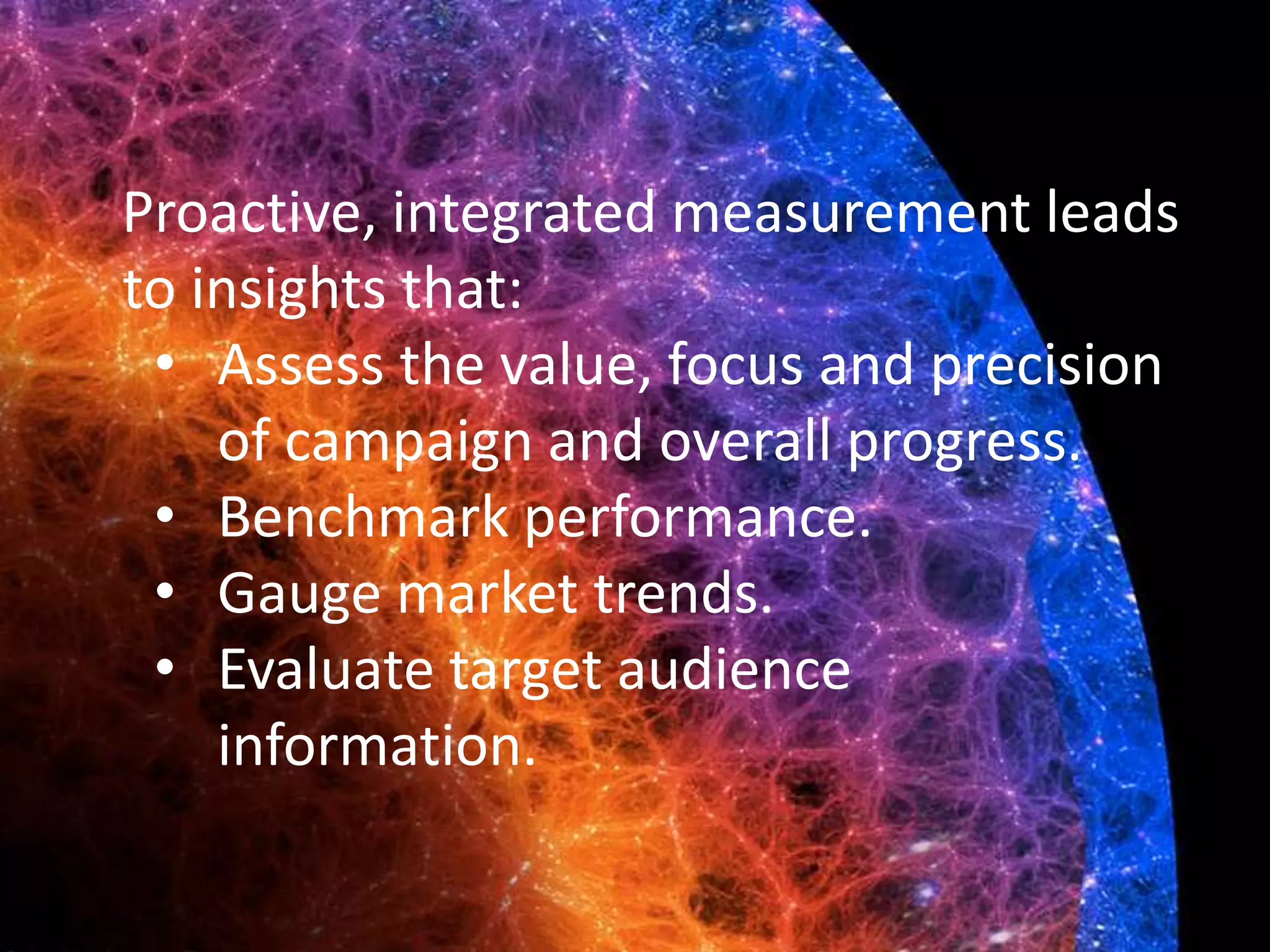 Proactive, integrated measurement leads
to insights that:
• Assess the value, focus and precision
of campaign and overall progress.
• Benchmark performance.
• Gauge market trends.
• Evaluate target audience
information.
 