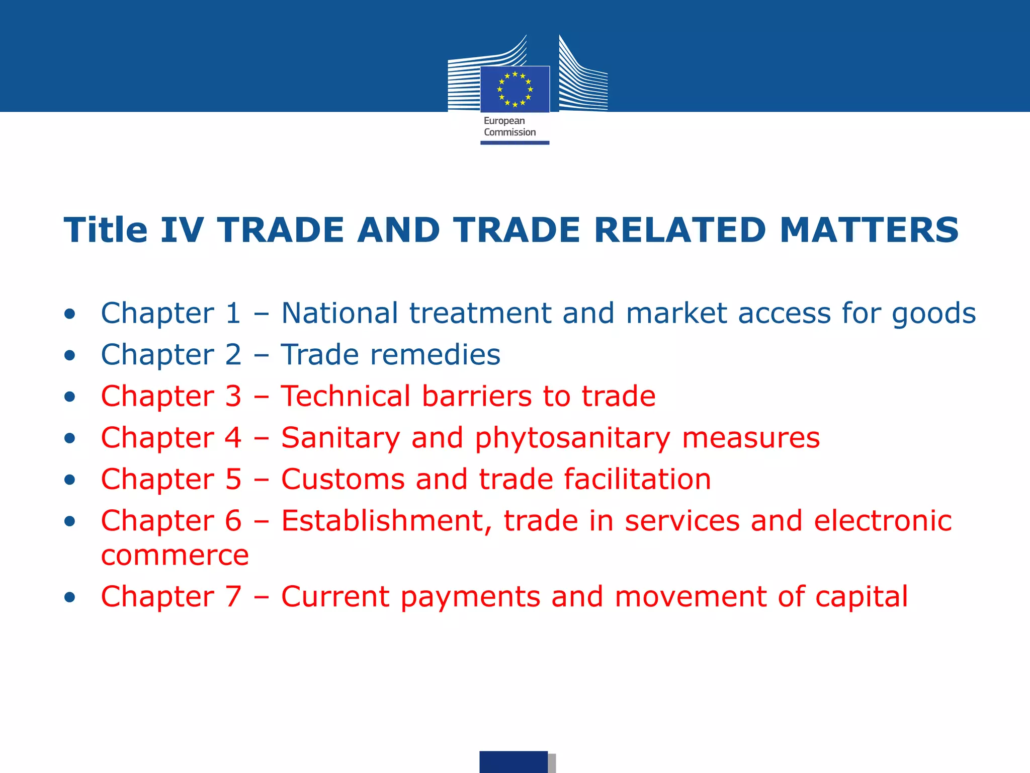 Title IV TRADE AND TRADE RELATED MATTERS
• Chapter 1 – National treatment and market access for goods
• Chapter 2 – Trade remedies
• Chapter 3 – Technical barriers to trade
• Chapter 4 – Sanitary and phytosanitary measures
• Chapter 5 – Customs and trade facilitation
• Chapter 6 – Establishment, trade in services and electronic
commerce
• Chapter 7 – Current payments and movement of capital
 