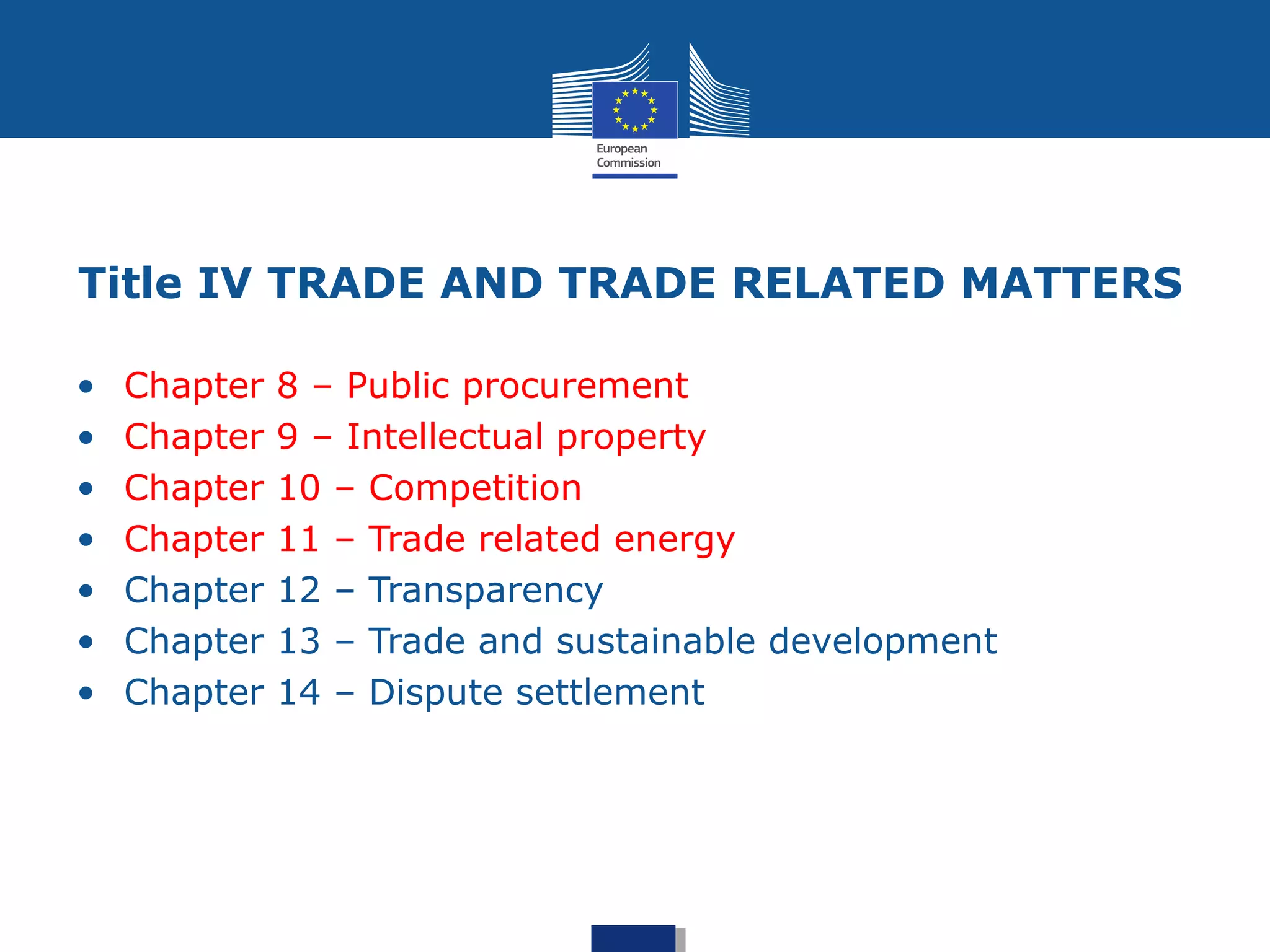 Title IV TRADE AND TRADE RELATED MATTERS
• Chapter 8 – Public procurement
• Chapter 9 – Intellectual property
• Chapter 10 – Competition
• Chapter 11 – Trade related energy
• Chapter 12 – Transparency
• Chapter 13 – Trade and sustainable development
• Chapter 14 – Dispute settlement
 