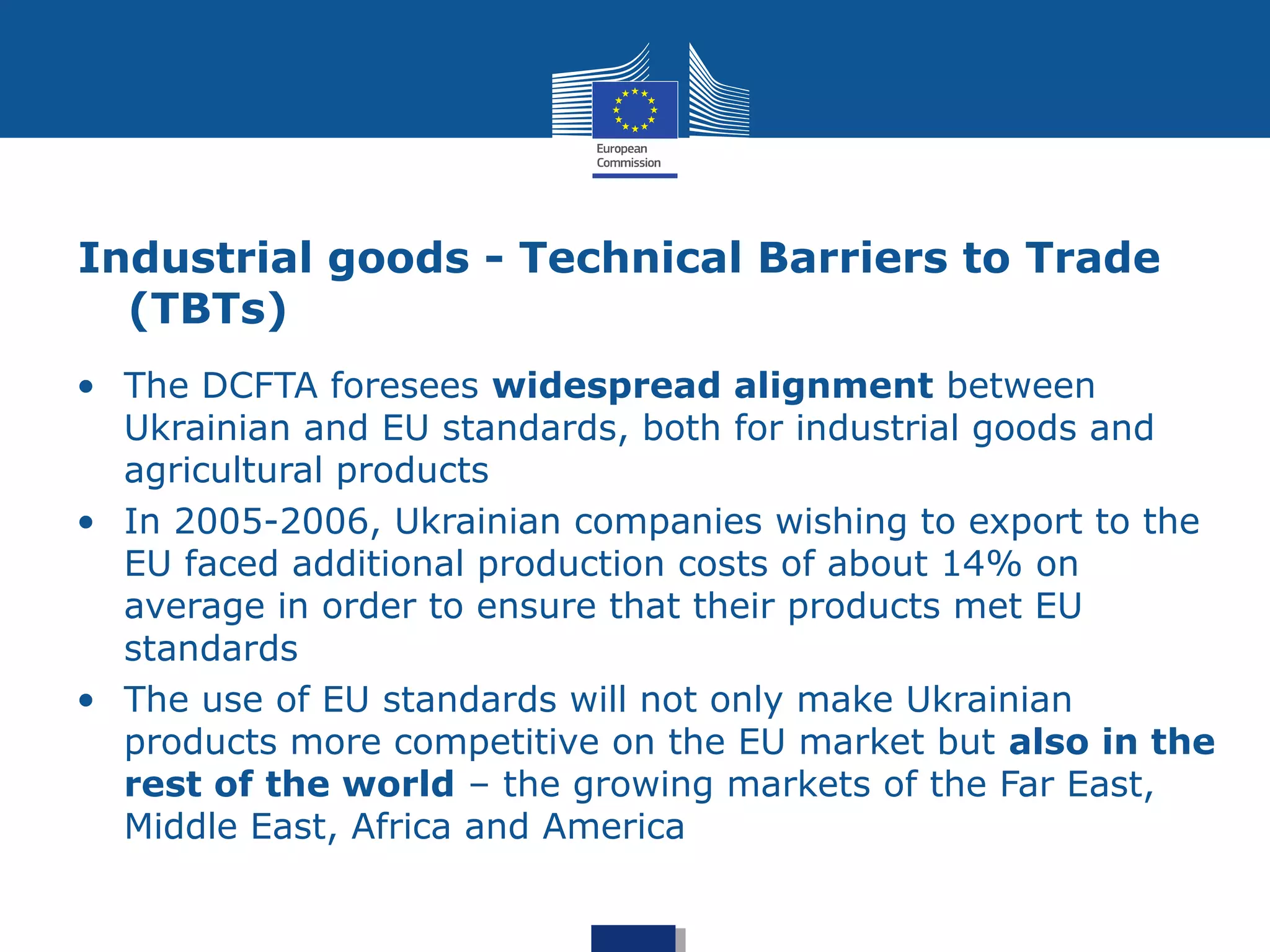 Industrial goods - Technical Barriers to Trade
(TBTs)
• The DCFTA foresees widespread alignment between
Ukrainian and EU standards, both for industrial goods and
agricultural products
• In 2005-2006, Ukrainian companies wishing to export to the
EU faced additional production costs of about 14% on
average in order to ensure that their products met EU
standards
• The use of EU standards will not only make Ukrainian
products more competitive on the EU market but also in the
rest of the world – the growing markets of the Far East,
Middle East, Africa and America
 