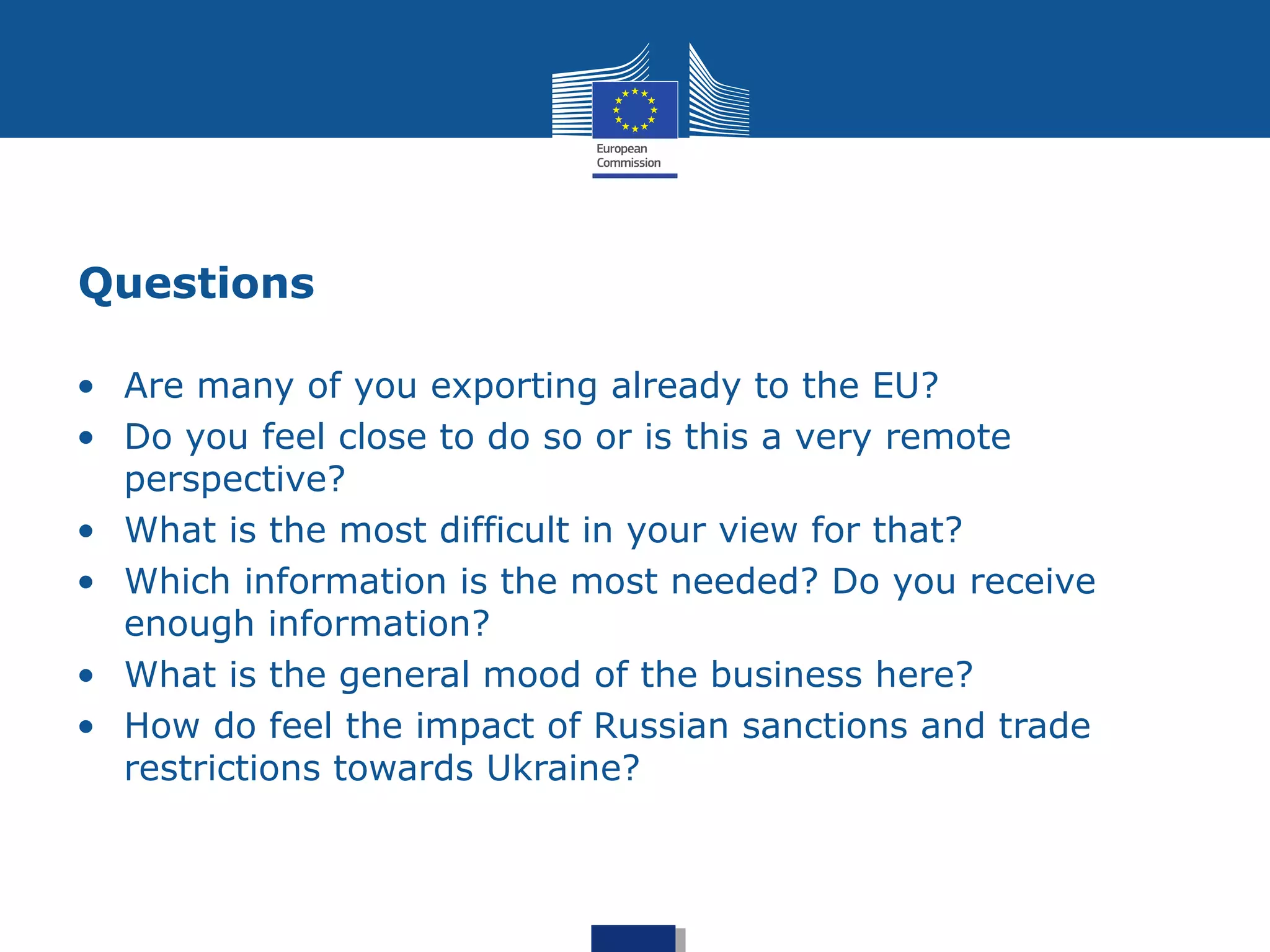 Questions
• Are many of you exporting already to the EU?
• Do you feel close to do so or is this a very remote
perspective?
• What is the most difficult in your view for that?
• Which information is the most needed? Do you receive
enough information?
• What is the general mood of the business here?
• How do feel the impact of Russian sanctions and trade
restrictions towards Ukraine?
 