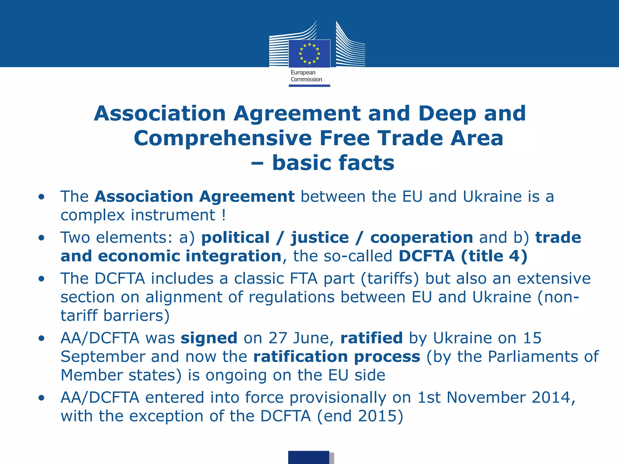 Association Agreement and Deep and
Comprehensive Free Trade Area
– basic facts
• The Association Agreement between the EU and Ukraine is a
complex instrument !
• Two elements: a) political / justice / cooperation and b) trade
and economic integration, the so-called DCFTA (title 4)
• The DCFTA includes a classic FTA part (tariffs) but also an extensive
section on alignment of regulations between EU and Ukraine (non-
tariff barriers)
• AA/DCFTA was signed on 27 June, ratified by Ukraine on 15
September and now the ratification process (by the Parliaments of
Member states) is ongoing on the EU side
• AA/DCFTA entered into force provisionally on 1st November 2014,
with the exception of the DCFTA (end 2015)
 