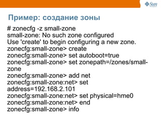 Пример: создание зоны
# zonecfg -z small-zone
small-zone: No such zone configured
Use 'create' to begin configuring a new zone.
zonecfg:small-zone> create
zonecfg:small-zone> set autoboot=true
zonecfg:small-zone> set zonepath=/zones/small-
zone
zonecfg:small-zone> add net
zonecfg:small-zone:net> set
address=192.168.2.101
zonecfg:small-zone:net> set physical=hme0
zonecfg:small-zone:net> end
zonecfg:small-zone> info
 