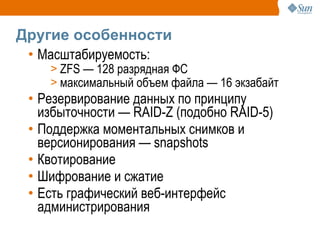 Другие особенности
 • Масштабируемость:
    > ZFS — 128 разрядная ФС
    > максимальный объем файла — 16 экзабайт
 • Резервирование данных по принципу
   избыточности — RAID-Z (подобно RAID-5)
 • Поддержка моментальных снимков и
   версионирования — snapshots
 • Квотирование
 • Шифрование и сжатие
 • Есть графический веб-интерфейс
   администрирования
 