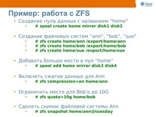 Пример: работа с ZFS
 • Создание пула данных с названием “home”
     >   # zpool create home mirror disk1 disk2

 • Создание файловых систем “ann”, “bob”, “sue”
     >   # zfs create home/ann /export/home/ann
     >   # zfs create home/bob /export/home/bob
     >   # zfs create home/sue /export/home/sue

 • Добавить больше место в пул “home”
     >   # zpool add home mirror disk3 disk4

 • Включить сжатие данных для Ann
     >   # zfs compression=on home/ann

 • Ограничить место для Bob'а до 10G
     >   # zfs quota=10g home/bob

 • Сделать снимок файловой системы Ann
     >   # zfs snapshot home/ann@tuesday
 